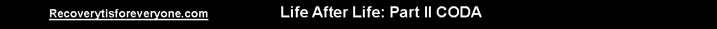 Text Box:                  Recoverytisforeveryone.com                      Life After Life: Part II CODA 