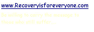 Text Box: www.Recoveryisforeveryone.comBe willing to carry the message to those who still suffer.
