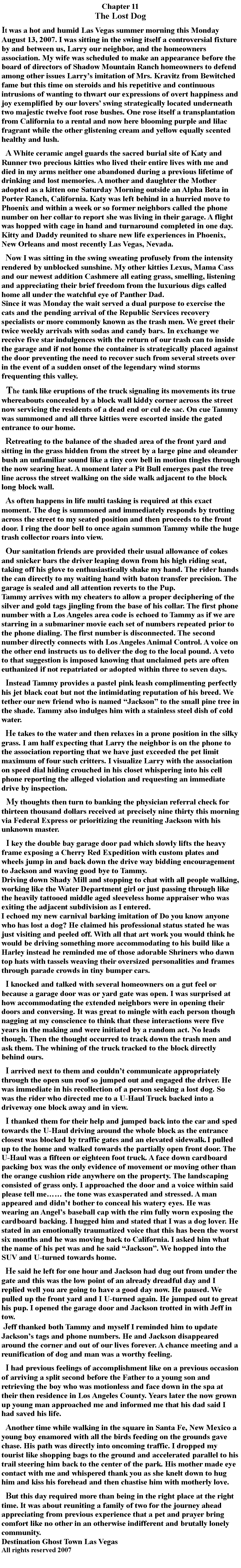 Text Box: Chapter 11The Lost DogIt was a hot and humid Las Vegas summer morning this Monday August 13, 2007. I was sitting in the swing itself a controversial fixture by and between us, Larry our neighbor, and the homeowners association. My wife was scheduled to make an appearance before the board of directors of Shadow Mountain Ranch homeowners to defend among other issues Larry’s imitation of Mrs. Kravitz from Bewitched fame but this time on steroids and his repetitive and continuous intrusions of wanting to thwart our expressions of overt happiness and joy exemplified by our lovers’ swing strategically located underneath two majestic twelve foot rose bushes. One rose itself a transplantation from California to a rental and now here blooming purple and lilac fragrant while the other glistening cream and yellow equally scented healthy and lush.  A White ceramic angel guards the sacred burial site of Katy and Runner two precious kitties who lived their entire lives with me and died in my arms neither one abandoned during a previous lifetime of drinking and lost memories. A mother and daughter the Mother adopted as a kitten one Saturday Morning outside an Alpha Beta in Porter Ranch, California. Katy was left behind in a hurried move to Phoenix and within a week or so former neighbors called the phone number on her collar to report she was living in their garage. A flight was hopped with cage in hand and turnaround completed in one day. Kitty and Daddy reunited to share new life experiences in Phoenix, New Orleans and most recently Las Vegas, Nevada.  Now I was sitting in the swing sweating profusely from the intensity rendered by unblocked sunshine. My other kitties Lexus, Mama Cass and our newest addition Cashmere all eating grass, smelling, listening and appreciating their brief freedom from the luxurious digs called home all under the watchful eye of Panther Dad.Since it was Monday the wait served a dual purpose to exercise the cats and the pending arrival of the Republic Services recovery specialists or more commonly known as the trash men. We greet their twice weekly arrivals with sodas and candy bars. In exchange we receive five star indulgences with the return of our trash can to inside the garage and if not home the container is strategically placed against the door preventing the need to recover such from several streets over in the event of a sudden onset of the legendary wind storms frequenting this valley.  The tank like eruptions of the truck signaling its movements its true whereabouts concealed by a block wall kiddy corner across the street now servicing the residents of a dead end or cul de sac. On cue Tammy was summoned and all three kitties were escorted inside the gated entrance to our home.  Retreating to the balance of the shaded area of the front yard and sitting in the grass hidden from the street by a large pine and oleander bush an unfamiliar sound like a tiny cow bell in motion tingles through the now searing heat. A moment later a Pit Bull emerges past the tree line across the street walking on the side walk adjacent to the block long block wall.  As often happens in life multi tasking is required at this exact moment. The dog is summoned and immediately responds by trotting across the street to my seated position and then proceeds to the front door. I ring the door bell to once again summon Tammy while the huge trash collector roars into view.  Our sanitation friends are provided their usual allowance of cokes and snicker bars the driver leaping down from his high riding seat, taking off his glove to enthusiastically shake my hand. The rider hands the can directly to my waiting hand with baton transfer precision. The garage is sealed and all attention reverts to the Pup.Tammy arrives with my cheaters to allow a proper deciphering of the silver and gold tags jingling from the base of his collar. The first phone number with a Los Angeles area code is echoed to Tammy as if we are starring in a submariner movie each set of numbers repeated prior to the phone dialing. The first number is disconnected. The second number directly connects with Los Angeles Animal Control. A voice on the other end instructs us to deliver the dog to the local pound. A veto to that suggestion is imposed knowing that unclaimed pets are often euthanized if not repatriated or adopted within three to seven days.  Instead Tammy provides a pastel pink leash complimenting perfectly his jet black coat but not the intimidating reputation of his breed. We tether our new friend who is named “Jackson” to the small pine tree in the shade. Tammy also indulges him with a stainless steel dish of cold water.  He takes to the water and then relaxes in a prone position in the silky grass. I am half expecting that Larry the neighbor is on the phone to the association reporting that we have just exceeded the pet limit maximum of four such critters. I visualize Larry with the association on speed dial hiding crouched in his closet whispering into his cell phone reporting the alleged violation and requesting an immediate drive by inspection.  My thoughts then turn to banking the physician referral check for thirteen thousand dollars received at precisely nine thirty this morning via Federal Express or prioritizing the reuniting Jackson with his unknown master.  I key the double bay garage door pad which slowly lifts the heavy frame exposing a Cherry Red Expedition with custom plates and wheels jump in and back down the drive way bidding encouragement to Jackson and waving good bye to Tammy.Driving down Shady Mill and stopping to chat with all people walking, working like the Water Department girl or just passing through like the heavily tattooed middle aged sleeveless home appraiser who was exiting the adjacent subdivision as I entered.I echoed my new carnival barking imitation of Do you know anyone who has lost a dog? He claimed his professional status stated he was just visiting and peeled off. With all that art work you would think he would be driving something more accommodating to his build like a Harley instead he reminded me of those adorable Shriners who dawn top hats with tassels weaving their oversized personalities and frames through parade crowds in tiny bumper cars.  I knocked and talked with several homeowners on a gut feel or because a garage door was or yard gate was open. I was surprised at how accommodating the extended neighbors were in opening their doors and conversing. It was great to mingle with each person though nagging at my conscience to think that these interactions were five years in the making and were initiated by a random act. No leads though. Then the thought occurred to track down the trash men and ask them. The whining of the truck tracked to the block directly behind ours.  I arrived next to them and couldn’t communicate appropriately through the open sun roof so jumped out and engaged the driver. He was immediate in his recollection of a person seeking a lost dog. So was the rider who directed me to a U-Haul Truck backed into a driveway one block away and in view.  I thanked them for their help and jumped back into the car and sped towards the U-Haul driving around the whole block as the entrance closest was blocked by traffic gates and an elevated sidewalk. I pulled up to the home and walked towards the partially open front door. The U-Haul was a fifteen or eighteen foot truck. A face down cardboard packing box was the only evidence of movement or moving other than the orange cushion ride anywhere on the property. The landscaping consisted of grass only. I approached the door and a voice within said please tell me…… the tone was exasperated and stressed. A man appeared and didn’t bother to conceal his watery eyes. He was wearing an Angel’s baseball cap with the rim fully worn exposing the cardboard backing. I hugged him and stated that I was a dog lover. He stated in an emotionally traumatized voice that this has been the worst six months and he was moving back to California. I asked him what the name of his pet was and he said “Jackson”. We hopped into the SUV and U-turned towards home.  He said he left for one hour and Jackson had dug out from under the gate and this was the low point of an already dreadful day and I replied well you are going to have a good day now. He paused. We pulled up the front yard and I U-turned again. He jumped out to great his pup. I opened the garage door and Jackson trotted in with Jeff in tow.  Jeff thanked both Tammy and myself I reminded him to update Jackson’s tags and phone numbers. He and Jackson disappeared around the corner and out of our lives forever. A chance meeting and a reunification of dog and man was a worthy feeling.  I had previous feelings of accomplishment like on a previous occasion of arriving a split second before the Father to a young son and retrieving the boy who was motionless and face down in the spa at their then residence in Los Angeles County. Years later the now grown up young man approached me and informed me that his dad said I had saved his life.  Another time while walking in the square in Santa Fe, New Mexico a young boy enamored with all the birds feeding on the grounds gave chase. His path was directly into oncoming traffic. I dropped my tourist like shopping bags to the ground and accelerated parallel to his trail steering him back to the center of the park. His mother made eye contact with me and whispered thank you as she knelt down to hug him and kiss his forehead and then chastise him with motherly love.  But this day required more than being in the right place at the right time. It was about reuniting a family of two for the journey ahead appreciating from previous experience that a pet and prayer bring comfort like no other in an otherwise indifferent and brutally lonely community.Destination Ghost Town Las VegasAll rights reserved 2007