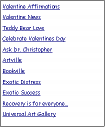 Text Box: Valentine Affirmations
Valentine News
Teddy Bear Love
Celebrate Valentines Day
Ask Dr. Christopher
Artville
Bookville
Exotic Distress
Exotic Success
Recovery is for everyone…
Universal Art Gallery